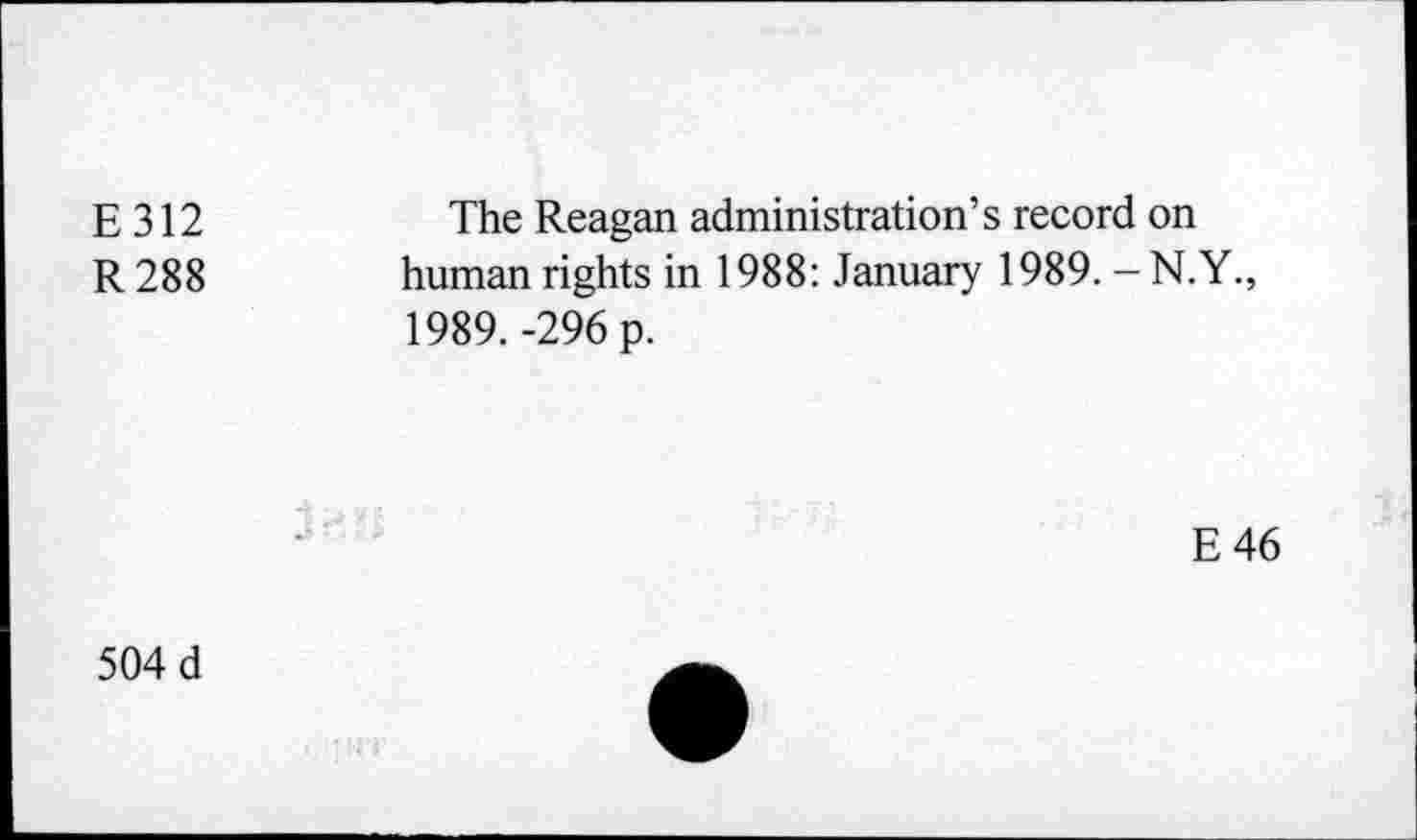 ﻿E 312	The Reagan administration’s record on
R 288	human rights in 1988: January 1989. - N.Y.,
1989. -296 p.
E46
504 d